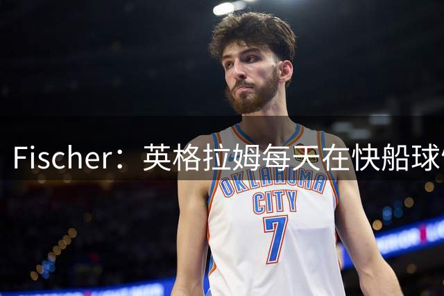 Fischer：英格拉姆每天在快船球馆训练 球队目前无意将其转手